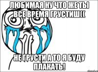 любимая ну что же ты все время грустиш(( не грусти а то я буду плакать!