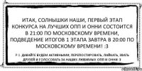 ИТАК, СОЛНЫШКИ НАШИ, ПЕРВЫЙ ЭТАП КОНКУРСА НА ЛУЧШИХ ОПП И ОННИ СОСТОИТСЯ В 21:00 ПО МОСКОВСКОМУ ВРЕМЕНИ, ПОДВЕДЕНИЕ ИТОГОВ 1 ЭТАПА ЗАВТРА В 20:00 ПО МОСКОВСКОМУ ВРЕМЕНИ! :З P.S. давайте будем активными, перепостировать, лайкать, звать друзей и голосовать за наших любимых опп и онни :З