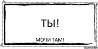 ТЫ! МОЧИ ТАМ!