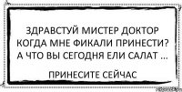 здравстуй мистер доктор когда мне фикали принести? а что вы сегодня ели салат ... принесите сейчас