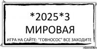 *2025*3 Мировая Игра на сайте: "Говносос" Все заходите