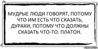 Мудрые люди говорят, потому что им есть что сказать, дураки, потому что должны сказать что-то. Платон. 