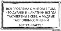 Вся проблема с миром в том, что дураки и фанатики всегда так уверены в себе, а мудрые так полны сомнений Бертран Рассел