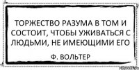 Торжество разума в том и состоит, чтобы уживаться с людьми, не имеющими его Ф. Вольтер