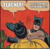 teacher! ДА ЗАПОМНИ ТЫ УЖЕ ИХ ИМЕНА!!!