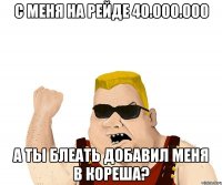 с меня на рейде 40.000.000 а ты блеать добавил меня в кореша?