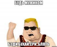 будь мужиком бзди,бухай,сри.,блять