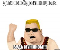 дари своей девушке цветы будь мужиком!!!