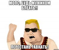 мопс, будь мужиком блеать!! перестань гавкать!