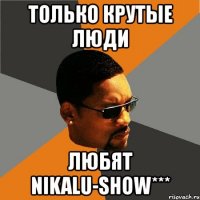 только крутые люди любят nikalu-show***