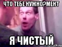 что тебе нужно?мент я чистый