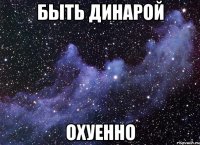 быть динарой охуенно