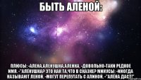 быть аленой: плюсы: -алена,аленушка,аленка. -довольно-таки редкое имя. -"алёнушка? это как та,что в сказке? минусы: -иногда называют леной. -могут перепутать с алиной. -"алёна даст!"