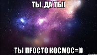 ты, да ты! ты просто космос=))