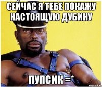 сейчас я тебе покажу настоящую дубину пупсик =*