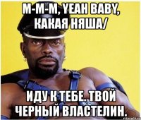 м-м-м, yeah baby, какая няша/ иду к тебе. твой черный властелин.