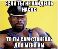 если ты не найдешь насос то ты сам станешь для меня им