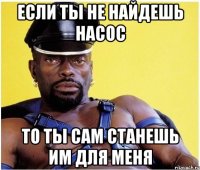 если ты не найдешь насос то ты сам станешь им для меня