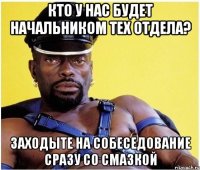 кто у нас будет начальником тех отдела? заходыте на собеседование сразу со смазкой