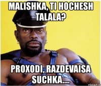 malishka, ti hochesh talala? proxodi, razdevaisa suchka....