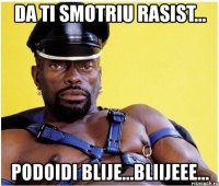 da ti smotriu rasist... podoidi blije...bliijeee...