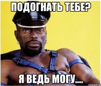 подогнать тебе? я ведь могу....