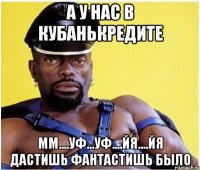 а у нас в кубанькредите мм....уф...уф....йя....йя дастишь фантастишь было