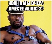 иван а мы вчера вместе ушли??? 