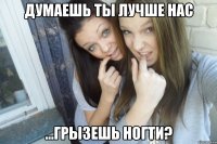 думаешь ты лучше нас ...грызешь ногти?