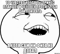 то чувство когда ты принёс планшет и человек просит тебя дай поиграть а хотя сам ни фига не довал