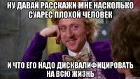 ну давай расскажи мне насколько суарес плохой человек и что его надо дисквалифицировать на всю жизнь