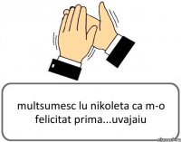 multsumesc lu nikoleta ca m-o felicitat prima...uvajaiu