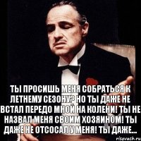 Ты просишь меня собраться к летнему сезону? Но ты даже не встал передо мной на колени! Ты не назвал меня своим хозяином! Ты даже не отсосал у меня! Ты даже...