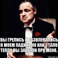 Вы грелись и развлекались в моем падике,но как стало тепло,вы забыли про меня.