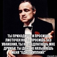 Ты приходишь и просишь листочек но ты просишь без уважения, ты не предлагаешь мне дружбу, ты даже не называешь меня "Одногруппник"