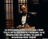  ты приходишь ко мне и просишь у меня что-то, но ты просишь без уважения, ты не предлагаешь мне дружбу, ты даже не называешь меня "мэром"