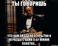 ты говоришь что нам пизда на открытии и играешь с нами 0:0? мммм понятно...