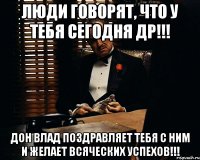 люди говорят, что у тебя сегодня др!!! дон влад поздравляет тебя с ним и желает всяческих успехов!!!