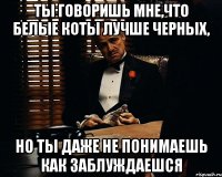 ты говоришь мне,что белые коты лучше черных, но ты даже не понимаешь как заблуждаешся