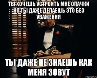 ты хочешь устроить мне опачки но ты даже делаешь это без уважения ты даже не знаешь как меня зовут