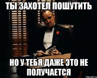 ты захотел пошутить но у тебя даже это не получается