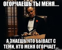 огорчаешь ты меня.... а знаешь что бывает с теми, кто меня огорчает...