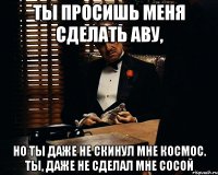 ты просишь меня сделать аву, но ты даже не скинул мне космос. ты, даже не сделал мне сосой