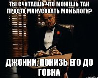 ты считаешь что можешь так просто минусовать мои блоги? джонни, понизь его до говна