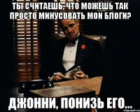 ты считаешь, что можешь так просто минусовать мои блоги? джонни, понизь его...