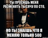 ты просишь меня разменять тысячу по сто, но ты знаешь,что я меняю только 500