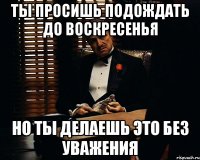 ты просишь подождать до воскресенья но ты делаешь это без уважения