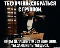 ты хочешь собраться с группой. но ты делаешь это без уважения. ты даже не пытаешься.