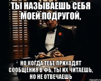 ты называешь себя моей подругой, но когда тебе приходят сообщения в фб, ты их читаешь, но не отвечаешь