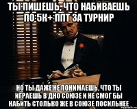 ты пишешь, что набиваешь по 5к+ ппт за турнир но ты даже не понимаешь, что ты играешь в дно союзе и не смог бы набить столько же в союзе посильнее